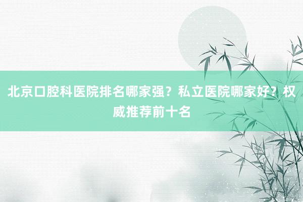 北京口腔科医院排名哪家强？私立医院哪家好？权威推荐前十名
