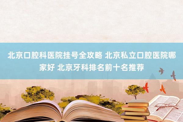 北京口腔科医院挂号全攻略 北京私立口腔医院哪家好 北京牙科排名前十名推荐