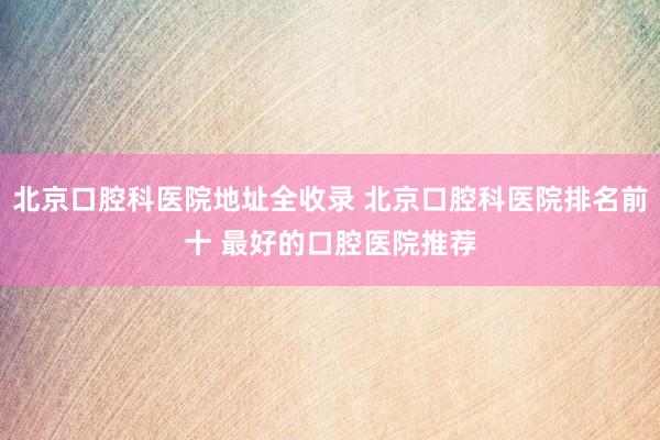 北京口腔科医院地址全收录 北京口腔科医院排名前十 最好的口腔医院推荐