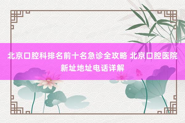 北京口腔科排名前十名急诊全攻略 北京口腔医院新址地址电话详解