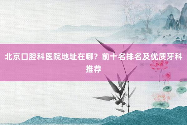 北京口腔科医院地址在哪？前十名排名及优质牙科推荐