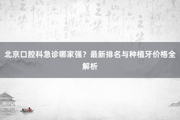 北京口腔科急诊哪家强？最新排名与种植牙价格全解析