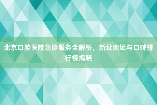 北京口腔医院急诊服务全解析，新址地址与口碑排行榜揭晓
