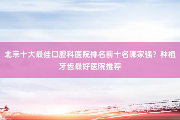 北京十大最佳口腔科医院排名前十名哪家强？种植牙齿最好医院推荐