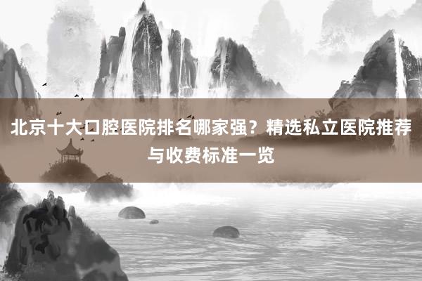 北京十大口腔医院排名哪家强？精选私立医院推荐与收费标准一览