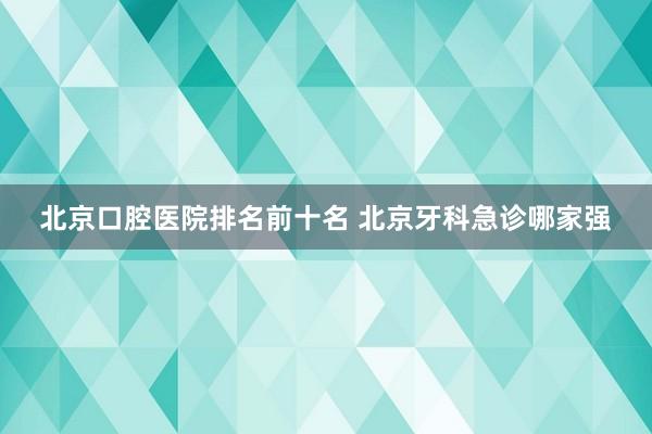 北京口腔医院排名前十名 北京牙科急诊哪家强