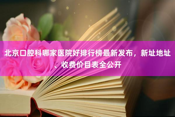 北京口腔科哪家医院好排行榜最新发布，新址地址、收费价目表全公开