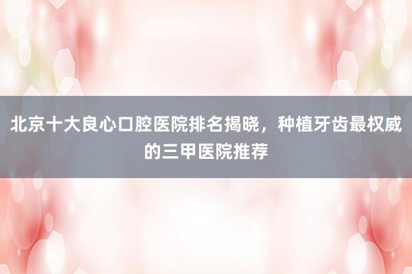 北京十大良心口腔医院排名揭晓，种植牙齿最权威的三甲医院推荐