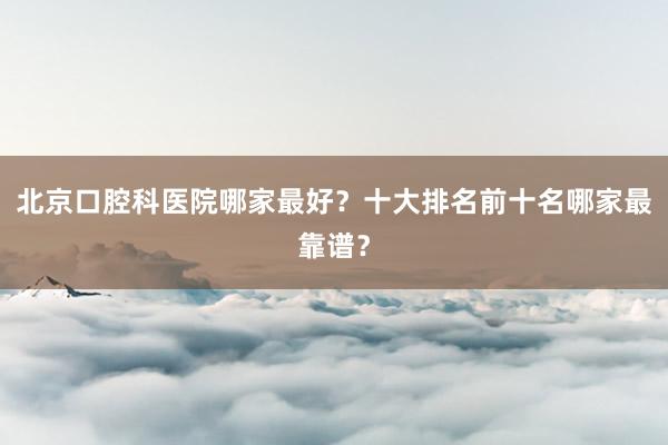北京口腔科医院哪家最好？十大排名前十名哪家最靠谱？