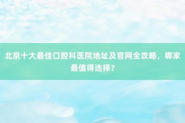 北京十大最佳口腔科医院地址及官网全攻略，哪家最值得选择？