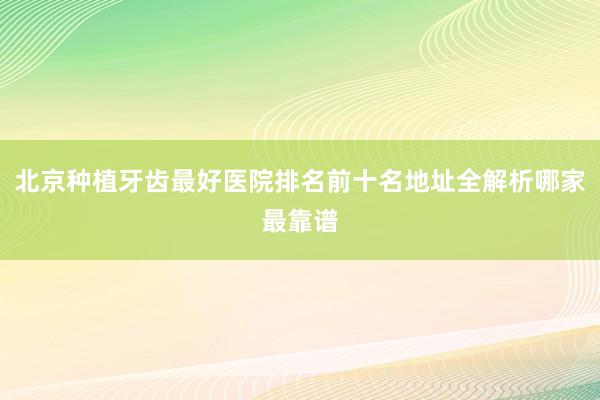北京种植牙齿最好医院排名前十名地址全解析哪家最靠谱