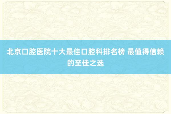 北京口腔医院十大最佳口腔科排名榜 最值得信赖的至佳之选