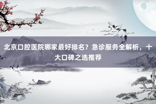 北京口腔医院哪家最好排名？急诊服务全解析，十大口碑之选推荐