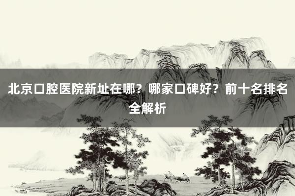 北京口腔医院新址在哪？哪家口碑好？前十名排名全解析