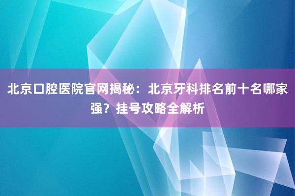北京口腔医院官网揭秘：北京牙科排名前十名哪家强？挂号攻略全解析