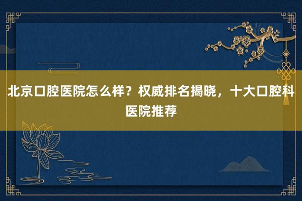 北京口腔医院怎么样？权威排名揭晓，十大口腔科医院推荐