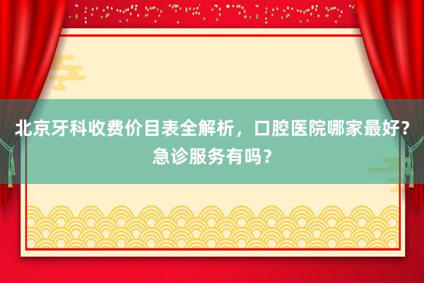 北京牙科收费价目表全解析，口腔医院哪家最好？急诊服务有吗？