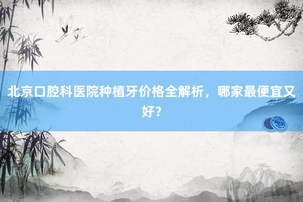 北京口腔科医院种植牙价格全解析，哪家最便宜又好？