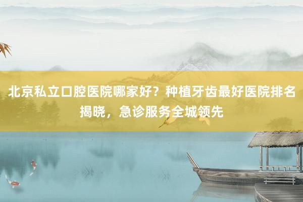 北京私立口腔医院哪家好？种植牙齿最好医院排名揭晓，急诊服务全城领先
