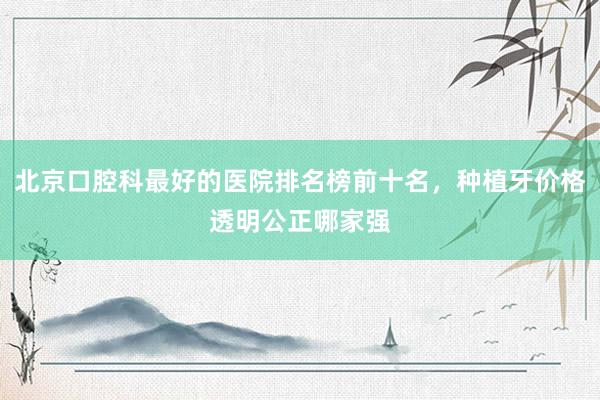 北京口腔科最好的医院排名榜前十名，种植牙价格透明公正哪家强