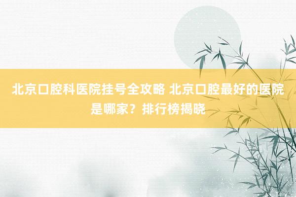 北京口腔科医院挂号全攻略 北京口腔最好的医院是哪家？排行榜揭晓
