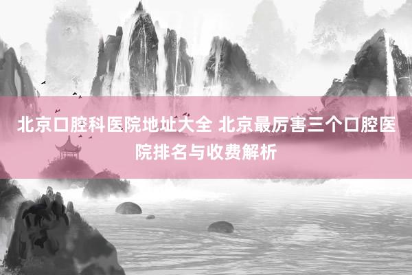 北京口腔科医院地址大全 北京最厉害三个口腔医院排名与收费解析