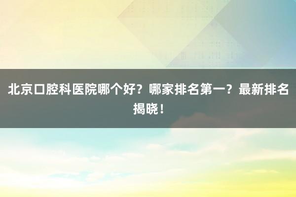 北京口腔科医院哪个好？哪家排名第一？最新排名揭晓！