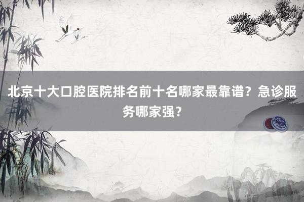 北京十大口腔医院排名前十名哪家最靠谱？急诊服务哪家强？