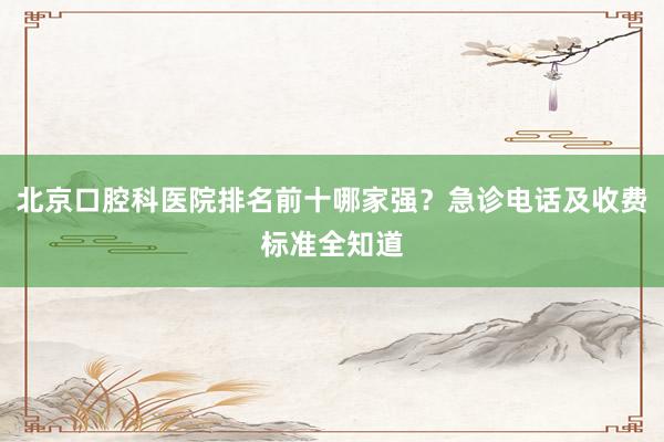 北京口腔科医院排名前十哪家强？急诊电话及收费标准全知道