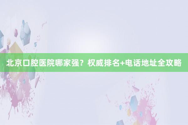 北京口腔医院哪家强？权威排名+电话地址全攻略
