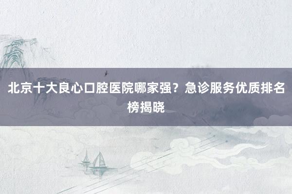 北京十大良心口腔医院哪家强？急诊服务优质排名榜揭晓