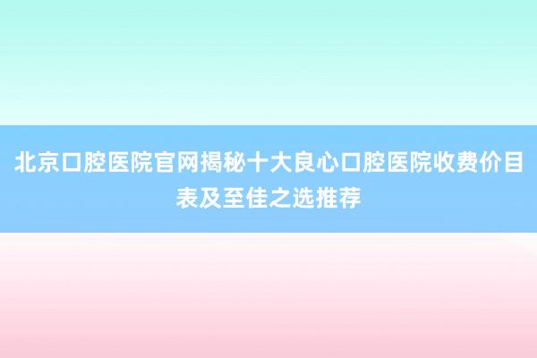 北京口腔医院官网揭秘十大良心口腔医院收费价目表及至佳之选推荐