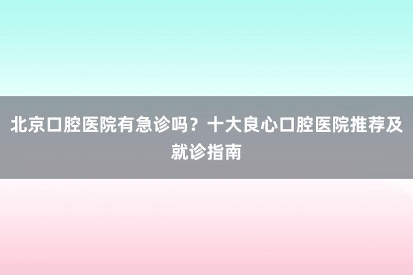 北京口腔医院有急诊吗？十大良心口腔医院推荐及就诊指南