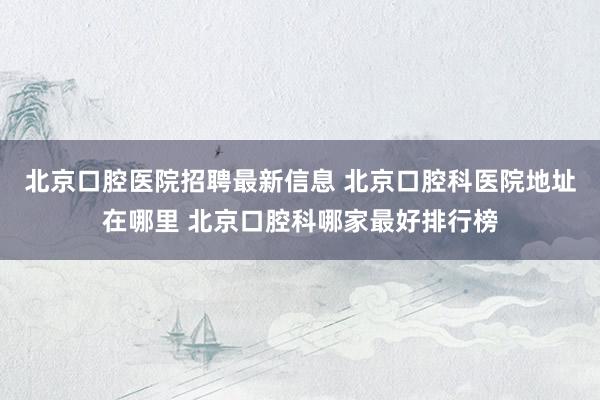 北京口腔医院招聘最新信息 北京口腔科医院地址在哪里 北京口腔科哪家最好排行榜
