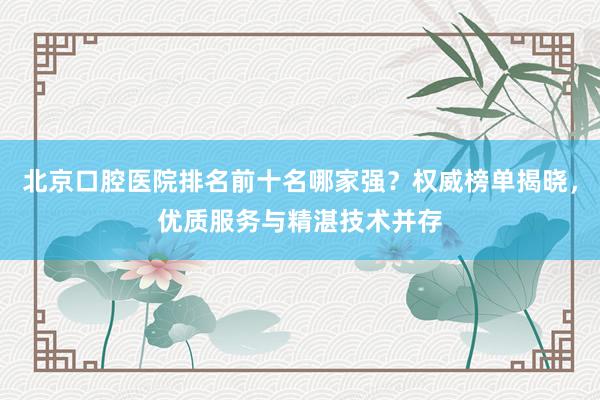 北京口腔医院排名前十名哪家强？权威榜单揭晓，优质服务与精湛技术并存