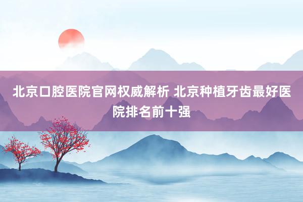 北京口腔医院官网权威解析 北京种植牙齿最好医院排名前十强