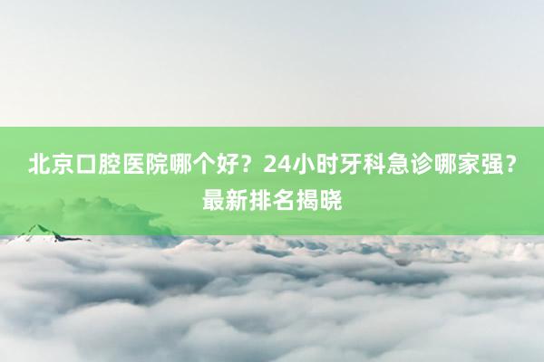北京口腔医院哪个好？24小时牙科急诊哪家强？最新排名揭晓