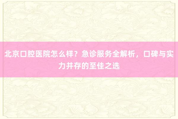 北京口腔医院怎么样？急诊服务全解析，口碑与实力并存的至佳之选
