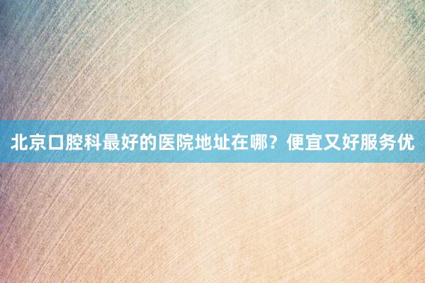 北京口腔科最好的医院地址在哪？便宜又好服务优