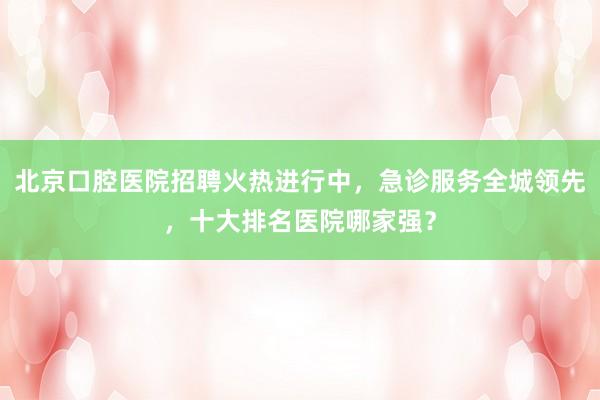 北京口腔医院招聘火热进行中，急诊服务全城领先，十大排名医院哪家强？