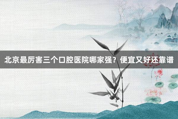 北京最厉害三个口腔医院哪家强？便宜又好还靠谱