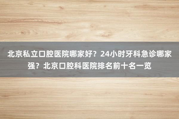 北京私立口腔医院哪家好？24小时牙科急诊哪家强？北京口腔科医院排名前十名一览