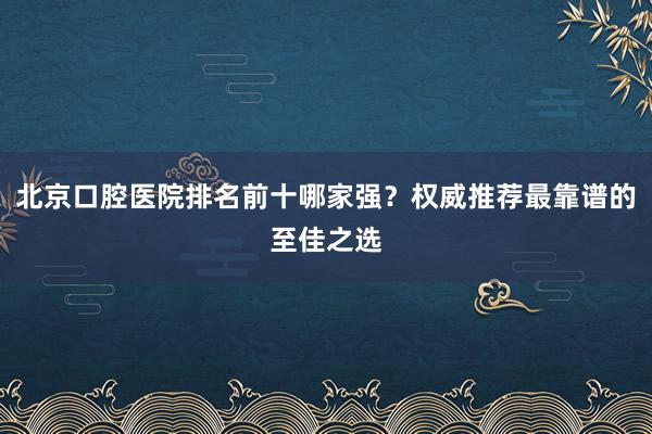 北京口腔医院排名前十哪家强？权威推荐最靠谱的至佳之选