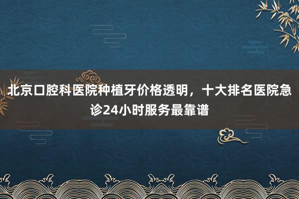 北京口腔科医院种植牙价格透明，十大排名医院急诊24小时服务最靠谱