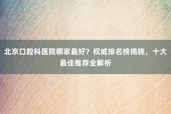 北京口腔科医院哪家最好？权威排名榜揭晓，十大最佳推荐全解析