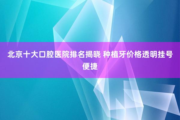 北京十大口腔医院排名揭晓 种植牙价格透明挂号便捷