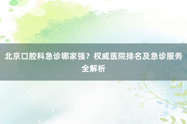 北京口腔科急诊哪家强？权威医院排名及急诊服务全解析