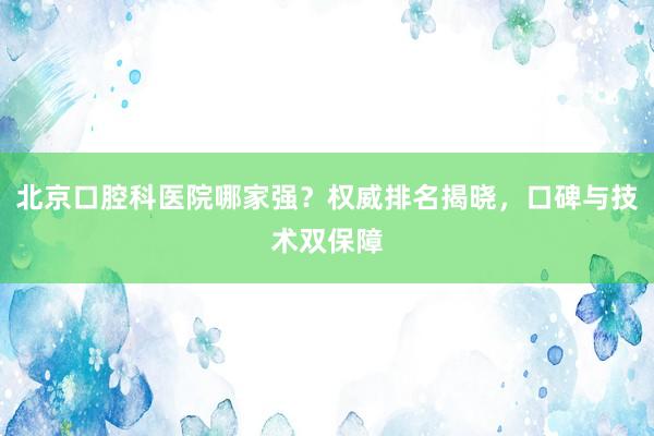 北京口腔科医院哪家强？权威排名揭晓，口碑与技术双保障