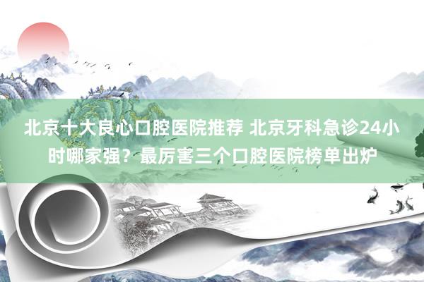 北京十大良心口腔医院推荐 北京牙科急诊24小时哪家强？最厉害三个口腔医院榜单出炉