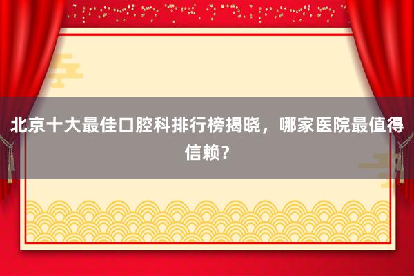 北京十大最佳口腔科排行榜揭晓，哪家医院最值得信赖？